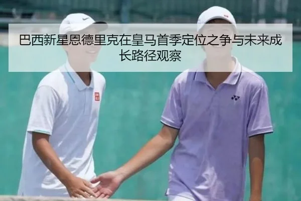 巴西新星恩德里克在皇马首季定位之争与未来成长路径观察（kaiyun）