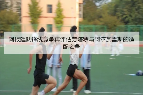 阿根廷队锋线竞争再评估劳塔罗与阿尔瓦雷斯的适配之争