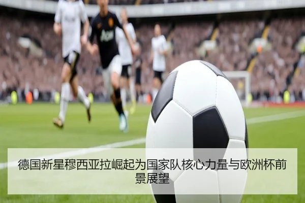 德国新星穆西亚拉崛起为国家队核心力量与欧洲杯前景展望