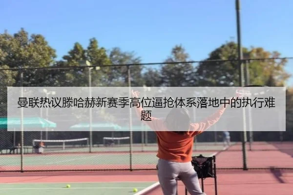 曼联热议滕哈赫新赛季高位逼抢体系落地中的执行难题（kaiyun）